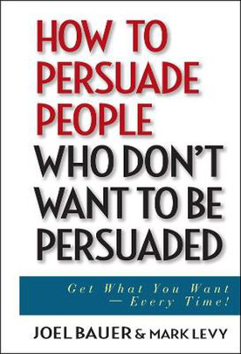 How to Persuade People Who Don't Want to be Persuaded: Get What You Want, Every Time!