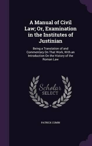 Cover image for A Manual of Civil Law; Or, Examination in the Institutes of Justinian: Being a Translation of and Commentary on That Work, with an Introduction on the History of the Roman Law