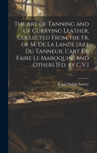 Cover image for The Art of Tanning and of Currying Leather, Collected From the Fr. of M. De La Lande [Art Du Tanneur, L'art De Faire Le Maroquin] and Others [Ed. by C.V.]