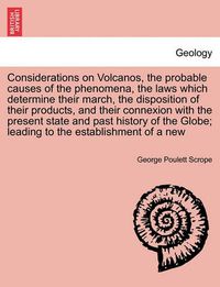 Cover image for Considerations on Volcanos, the probable causes of the phenomena, the laws which determine their march, the disposition of their products, and their connexion with the present state and past history of the Globe; leading to the establishment of a new