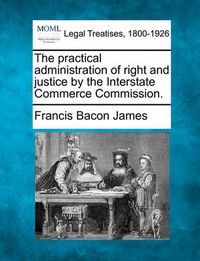 Cover image for The Practical Administration of Right and Justice by the Interstate Commerce Commission.