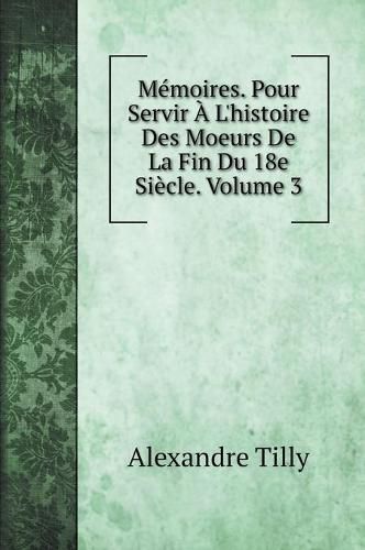 Memoires. Pour Servir A L'histoire Des Moeurs De La Fin Du 18e Siecle. Volume 3