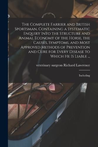 The Complete Farrier and British Sportsman, Containing a Systematic Enquiry Into the Structure and Animal Economy of the Horse, the Causes, Symptoms, and Most Approved Methods of Prevention and Cure for Every Disease to Which he is Liable ...