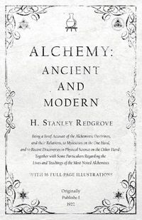 Cover image for Alchemy: Ancient and Modern - Being a Brief Account of the Alchemistic Doctrines, and their Relations, to Mysticism on the One Hand, and to Recent Discoveries in Physical Science on the Other Hand