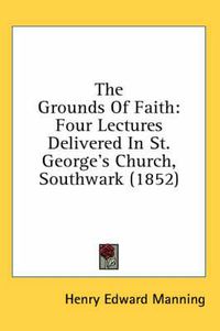 Cover image for The Grounds of Faith: Four Lectures Delivered in St. George's Church, Southwark (1852)