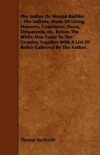 Cover image for The Indian Or Mound Builder - The Indians, Mode Of Living, Manners, Customers, Dress, Ornaments, Etc. Before The White Man Came To The Country, Together With A List Of Relics Gathered By The Author.