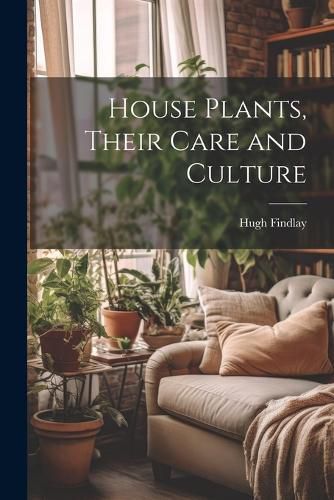 House Plants, Their Care and Culture