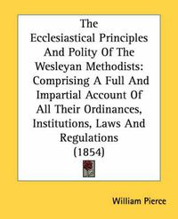 Cover image for The Ecclesiastical Principles and Polity of the Wesleyan Methodists: Comprising a Full and Impartial Account of All Their Ordinances, Institutions, Laws and Regulations (1854)