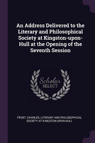 Cover image for An Address Delivered to the Literary and Philosophical Society at Kingston-upon-Hull at the Opening of the Seventh Session