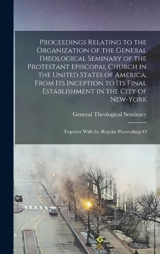 Cover image for Proceedings Relating to the Organization of the General Theological Seminary of the Protestant Episcopal Church in the United States of America, From its Inception to its Final Establishment in the City of New-York; Together With the Regular Proceedings O