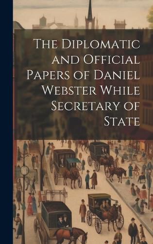 Cover image for The Diplomatic and Official Papers of Daniel Webster While Secretary of State