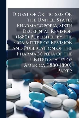 Cover image for Digest of Criticisms on the United States Pharmacopoeia, Sixth Decennial Revision (1880) Published by the Committee of Revision and Publication of the Pharmacopia of the United States of America (1880-1890), Part 3