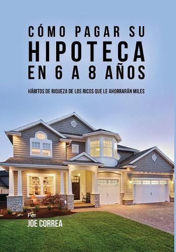 Cover image for Como Pagar Su Hipoteca En 6 a 8 Anos: Habitos de Riqueza de Los Ricos Que Le Ahorraran Miles