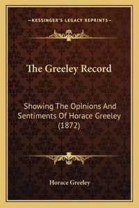 Cover image for The Greeley Record: Showing the Opinions and Sentiments of Horace Greeley (1872)