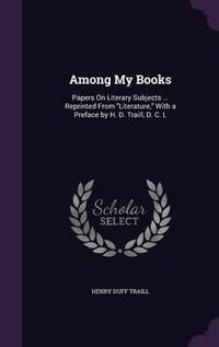 Cover image for Among My Books: Papers on Literary Subjects ... Reprinted from Literature, with a Preface by H. D. Traill, D. C. L