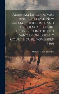 Cover image for Abraham Lincoln, Miss Ann Rutledge, New Salem, Pioneering, and the Poem, a Lecture Delivered in the old Sangamon County Court House, November 1866