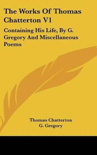 Cover image for The Works of Thomas Chatterton V1: Containing His Life, by G. Gregory and Miscellaneous Poems