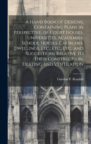 Cover image for A Hand Book of Designs, Containing Plans in Perspective, of Court Houses, Universities, Academies, School Houses, Churches, Dwellings, Etc., Etc., Etc., and Suggestions Relative to Their Construction, Heating and Ventilation