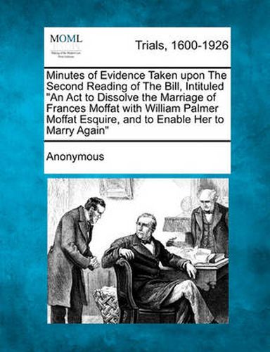 Cover image for Minutes of Evidence Taken Upon the Second Reading of the Bill, Intituled an ACT to Dissolve the Marriage of Frances Moffat with William Palmer Moffat Esquire, and to Enable Her to Marry Again