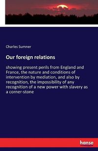Cover image for Our foreign relations: showing present perils from England and France, the nature and conditions of intervention by mediation, and also by recognition, the impossibility of any recognition of a new power with slavery as a corner-stone