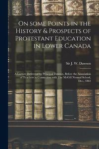 Cover image for On Some Points in the History & Prospects of Protestant Education in Lower Canada [microform]: a Lecture Delivered by Principal Dawson, Before the Association of Teachers in Connection With The McGill Normal School, Dec., 1864