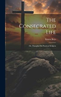 Cover image for The Consecrated Life; Or, Thoughts On Practical Religion