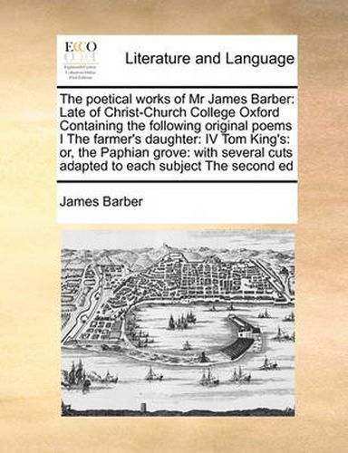 The Poetical Works of MR James Barber: Late of Christ-Church College Oxford Containing the Following Original Poems I the Farmer's Daughter: IV Tom King's: Or, the Paphian Grove: With Several Cuts Adapted to Each Subject the Second Ed