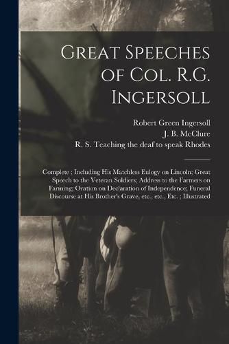 Great Speeches of Col. R.G. Ingersoll: Complete; Including His Matchless Eulogy on Lincoln; Great Speech to the Veteran Soldiers; Address to the Farmers on Farming; Oration on Declaration of Independence; Funeral Discourse at His Brother's Grave, ...