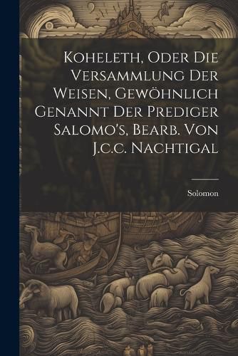 Koheleth, Oder Die Versammlung Der Weisen, Gewoehnlich Genannt Der Prediger Salomo's, Bearb. Von J.c.c. Nachtigal