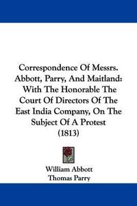 Cover image for Correspondence Of Messrs. Abbott, Parry, And Maitland: With The Honorable The Court Of Directors Of The East India Company, On The Subject Of A Protest (1813)