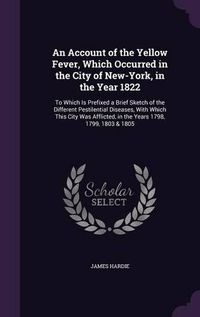 Cover image for An Account of the Yellow Fever, Which Occurred in the City of New-York, in the Year 1822: To Which Is Prefixed a Brief Sketch of the Different Pestilential Diseases, with Which This City Was Afflicted, in the Years 1798, 1799, 1803 & 1805