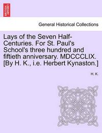 Cover image for Lays of the Seven Half-Centuries. for St. Paul's School's Three Hundred and Fiftieth Anniversary. MDCCCLIX. [by H. K., i.e. Herbert Kynaston.]