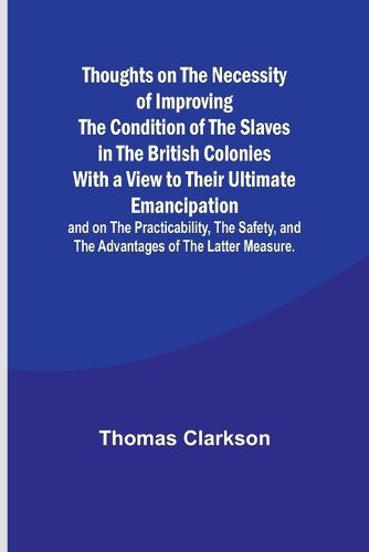 Thoughts on the Necessity of Improving the Condition of the Slaves in the British Colonies With a View to Their Ultimate Emancipation; and on the Practicability, the Safety, and the Advantages of the Latter Measure.