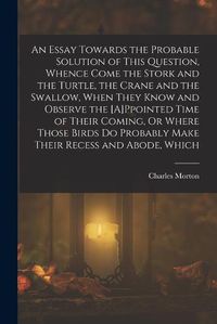 Cover image for An Essay Towards the Probable Solution of This Question, Whence Come the Stork and the Turtle, the Crane and the Swallow, When They Know and Observe the [A]Ppointed Time of Their Coming, Or Where Those Birds Do Probably Make Their Recess and Abode, Which