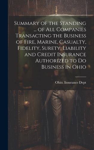 Cover image for Summary of the Standing ... of All Companies Transacting the Business of Fire, Marine, Casualty, Fidelity, Surety, Liability and Credit Insurance Authorized to Do Business in Ohio