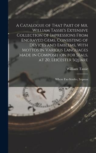 A Catalogue of That Part of Mr. William Tassie's Extensive Collection of Impressions From Engraved Gems, Consisting of Devices and Emblems, With Mottos in Various Languages Made in Composition for Seals, at 20, Leicester Square