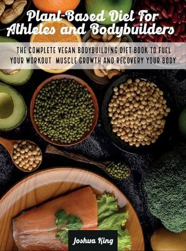 Plant-Based Diet For Athletes and Bodybuilders: The Complete Vegan Bodybuilding Diet Book to Fuel Your Workout, Muscle Growth And Recovery Your Body