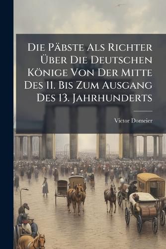 Cover image for Die Pbste ALS Richter Ber Die Deutschen Knige Von Der Mitte Des 11. Bis Zum Ausgang Des 13. Jahrhunderts: Ein Beitrag Zur Geschichte Des Pbstlichen Einflusses in Deutschland