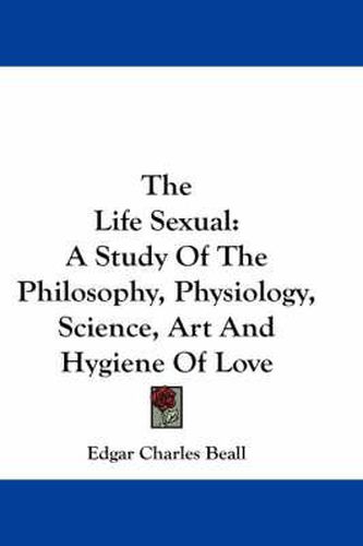 Cover image for The Life Sexual: A Study of the Philosophy, Physiology, Science, Art and Hygiene of Love