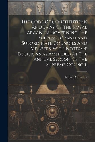 Cover image for The Code Of Constitutions And Laws Of The Royal Arcanum Governing The Supreme, Grand And Subordinate Councils And Members, With Notes Of Decisions As Amended At The Annual Session Of The Supreme Council