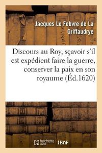 Cover image for Discours Au Roy, Scavoir s'Il Est Expedient Faire La Guerre, Conserver La Paix En Son Royaume