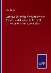 Cover image for Catalogue of a Series of Original Designs, Cartoons, and Drawings, by the Great Masters of the Italian Schools of Art