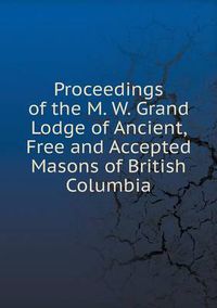 Cover image for Proceedings of the M. W. Grand Lodge of Ancient, Free and Accepted Masons of British Columbia