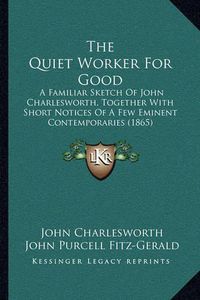 Cover image for The Quiet Worker for Good: A Familiar Sketch of John Charlesworth, Together with Short Notices of a Few Eminent Contemporaries (1865)