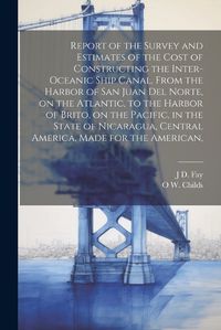 Cover image for Report of the Survey and Estimates of the Cost of Constructing the Inter-oceanic Ship Canal, From the Harbor of San Juan del Norte, on the Atlantic, to the Harbor of Brito, on the Pacific, in the State of Nicaragua, Central America, Made for the American,