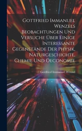 Cover image for Gottfried Immanuel Wenzels Beobachtungen Und Versuche UEber Einige Interessante Gegenstaende Der Physik, Naturgeschichte, Chemie Und Oeconomie