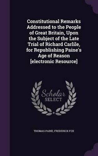 Cover image for Constitutional Remarks Addressed to the People of Great Britain, Upon the Subject of the Late Trial of Richard Carlile, for Republishing Paine's Age of Reason [Electronic Resource]