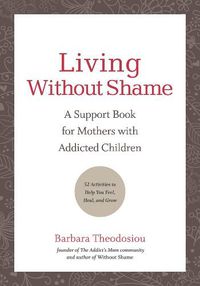Cover image for Living Without Shame: A Support Book for Mothers with Addicted Children: 52 Activities to Help You Feel, Heal, and Grow