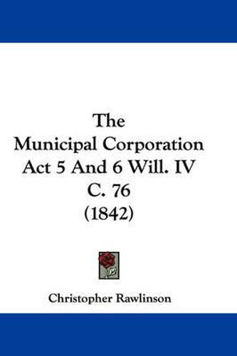 Cover image for The Municipal Corporation ACT 5 and 6 Will. IV C. 76 (1842)