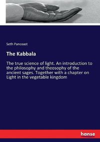 Cover image for The Kabbala: The true science of light. An introduction to the philosophy and theosophy of the ancient sages. Together with a chapter on Light in the vegetable kingdom